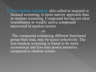 2) Non random screening: also called as targeted or
focused screening, is more narrow approach than
in random screening. Compound having not clear
resemblance to weakly active compound
uncovered in random screen.
OR
The compound containing different functional
group than lead, may be tested selectively. The
non-random screening is found to be more
economical and less man power intensive
compared to random screen.
 