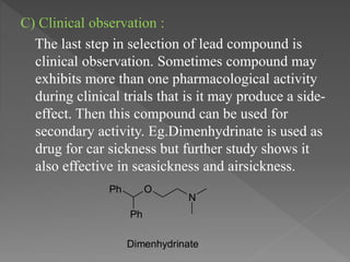 C) Clinical observation :
The last step in selection of lead compound is
clinical observation. Sometimes compound may
exhibits more than one pharmacological activity
during clinical trials that is it may produce a side-
effect. Then this compound can be used for
secondary activity. Eg.Dimenhydrinate is used as
drug for car sickness but further study shows it
also effective in seasickness and airsickness.
N
OPh
Ph
Dimenhydrinate
 