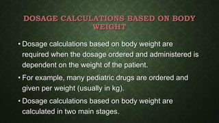 DOSAGE CALCULATIONS BASED ON BODY
WEIGHT
• Dosage calculations based on body weight are
required when the dosage ordered and administered is
dependent on the weight of the patient.
• For example, many pediatric drugs are ordered and
given per weight (usually in kg).
• Dosage calculations based on body weight are
calculated in two main stages.
 