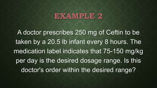 EXAMPLE 2
A doctor prescribes 250 mg of Ceftin to be
taken by a 20.5 lb infant every 8 hours. The
medication label indicates that 75-150 mg/kg
per day is the desired dosage range. Is this
doctor's order within the desired range?
 