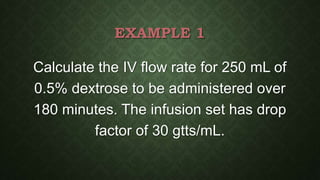 EXAMPLE 1
Calculate the IV flow rate for 250 mL of
0.5% dextrose to be administered over
180 minutes. The infusion set has drop
factor of 30 gtts/mL.
 