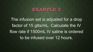 EXAMPLE 2
The infusion set is adjusted for a drop
factor of 15 gtts/mL. Calculate the IV
flow rate if 1500mL IV saline is ordered
to be infused over 12 hours.
 
