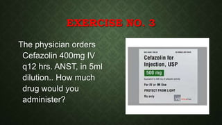 EXERCISE NO. 3
The physician orders
Cefazolin 400mg IV
q12 hrs. ANST, in 5ml
dilution.. How much
drug would you
administer?
 