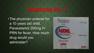 EXERCISE NO. 4
• The physician ordered for
a 10 years old child,
Paracetamol 200mg IV
PRN for fever. How much
drug would you
administer?
 