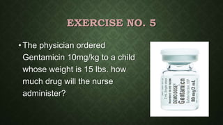 EXERCISE NO. 5
• The physician ordered
Gentamicin 10mg/kg to a child
whose weight is 15 lbs. how
much drug will the nurse
administer?
 