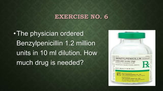 EXERCISE NO. 6
•The physician ordered
Benzylpenicillin 1.2 million
units in 10 ml dilution. How
much drug is needed?
 
