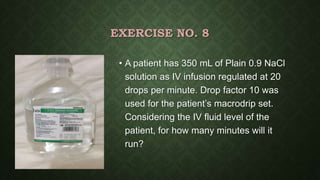 EXERCISE NO. 8
• A patient has 350 mL of Plain 0.9 NaCl
solution as IV infusion regulated at 20
drops per minute. Drop factor 10 was
used for the patient’s macrodrip set.
Considering the IV fluid level of the
patient, for how many minutes will it
run?
 