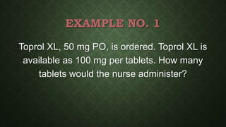 EXAMPLE NO. 1
Toprol XL, 50 mg PO, is ordered. Toprol XL is
available as 100 mg per tablets. How many
tablets would the nurse administer?
 