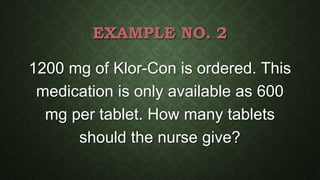 EXAMPLE NO. 2
1200 mg of Klor-Con is ordered. This
medication is only available as 600
mg per tablet. How many tablets
should the nurse give?
 