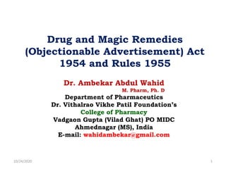 Dr. Ambekar Abdul Wahid
M. Pharm, Ph. D
Department of Pharmaceutics
Dr. Vithalrao Vikhe Patil Foundation’s
College of Pharmacy
Vadgaon Gupta (Vilad Ghat) PO MIDC
Ahmednagar (MS), India
E-mail: wahidambekar@gmail.com
Drug and Magic Remedies
(Objectionable Advertisement) Act
1954 and Rules 1955
10/24/2020 1
 