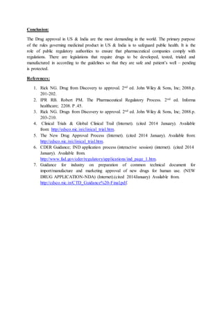 Conclusion:
The Drug approval in US & India are the most demanding in the world. The primary purpose
of the rules governing medicinal product in US & India is to safeguard public health. It is the
role of public regulatory authorities to ensure that pharmaceutical companies comply with
regulations. There are legislations that require drugs to be developed, tested, trialed and
manufactured in according to the guidelines so that they are safe and patient’s well – pending
is protected.
References:
1. Rick NG. Drug from Discovery to approval. 2nd ed. John Wiley & Sons, Inc; 2088.p.
201-202.
2. IPR RB. Robert PM. The Pharmaceutical Regulatory Process. 2nd ed. Informa
healthcare; 2208. P .45.
3. Rick NG. Drugs from Discovery to approval. 2nd ed. John Wiley & Sons, Inc; 2088.p.
203-210.
4. Clinical Trials & Global Clinical Trail (Internet). (cited 2014 January). Available
from: http://edsco.nic.in/clinical_trial.htm.
5. The New Drug Approval Process (Internet). (cited 2014 January). Available from:
http://edsco.nic.in/clinical_trial.htm.
6. CDER Guidance; IND application process (interactive session) (internet). (cited 2014
January). Available from.
http://www.fad.gov/cder/regulatory/applications/ind_page_1.htm.
7. Guidance for industry on preparation of common technical document for
import/manufacture and marketing approval of new drugs for human use. (NEW
DRUG APPLICATION-NDA) (Internet).(cited 2014January) Available from.
http://cdsco.nic.in/CTD_Guidance%20-Final.pdf.
 