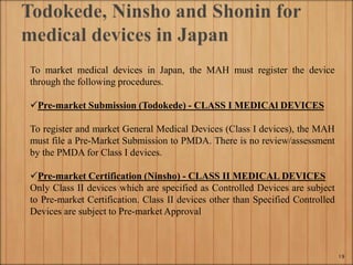 To market medical devices in Japan, the MAH must register the device
through the following procedures.
Pre-market Submission (Todokede) - CLASS I MEDICAl DEVICES
To register and market General Medical Devices (Class I devices), the MAH
must file a Pre-Market Submission to PMDA. There is no review/assessment
by the PMDA for Class I devices.
Pre-market Certification (Ninsho) - CLASS II MEDICAL DEVICES
Only Class II devices which are specified as Controlled Devices are subject
to Pre-market Certification. Class II devices other than Specified Controlled
Devices are subject to Pre-market Approval
19
 