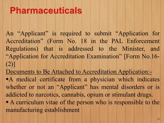 An “Applicant” is required to submit “Application for
Accreditation” (Form No. 18 in the PAL Enforcement
Regulations) that is addressed to the Minister, and
“Application for Accreditation Examination” [Form No.16-
(2)]
Documents to Be Attached to Accreditation Application:-
A medical certificate from a physician which indicates
whether or not an “Applicant” has mental disorders or is
addicted to narcotics, cannabis, opium or stimulant drugs.
 A curriculum vitae of the person who is responsible to the
manufacturing establishment
21
 