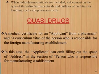 QUASI DRUGS
A medical certificate for an “Applicant” from a physician”
and “a curriculum vitae of the person who is responsible for
the foreign manufacturing establishment.
In this case, the “Applicant” can omit filling out the space
of “Address” in the section of “Person who is responsible
for manufacturing establishment
22
 
