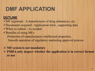 OUTLINE
MF registrant : A manufacturer of drug substances, etc.
Documents required : Application form , supporting data
When to submit : As needed
Benefits of using MFs:
Protection of manufacturers intellectual properties.
Smooth operation of regulatory marketing approval process
 MF system is not mandatory
 PMDA only inspect whether the application is in correct format
or not
24
 
