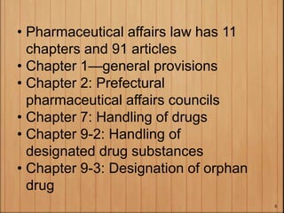 • Pharmaceutical affairs law has 11
chapters and 91 articles
• Chapter 1—general provisions
• Chapter 2: Prefectural
pharmaceutical affairs councils
• Chapter 7: Handling of drugs
• Chapter 9-2: Handling of
designated drug substances
• Chapter 9-3: Designation of orphan
drug
6
 