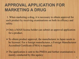 1. When marketing a drug, it is necessary to obtain approval for
each product by receiving examinations on both its efficacy and
safety.
Only a MAH license holder can submit an approval application
for a product.
To obtain product approval, the manufacturer in Japan needs to
be licensed. For a foreign manufacturer, a Foreign Manufacturer
Accredited Certificate (FMA) is required.
The application is sent to the PMDA and further examination is
mainly conducted by this agency
8
 