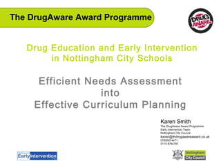 Drug Education and Early Intervention
in Nottingham City Schools
Efficient Needs Assessment
into
Effective Curriculum Planning
Karen Smith
The DrugAware Award Programme
Early Intervention Team
Nottingham City Council
karen@thdrugawareaward.co.uk
07855074471
0115 8764797
The DrugAware Award Programme
 
