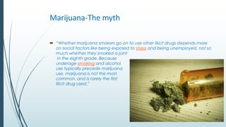 Marijuana-The myth
 “Whether marijuana smokers go on to use other illicit drugs depends more
on social factors like being...