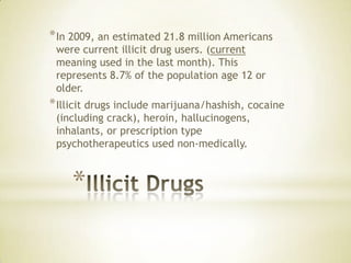 *
*In 2009, an estimated 21.8 million Americans
were current illicit drug users. (current
meaning used in the last month). This
represents 8.7% of the population age 12 or
older.
*Illicit drugs include marijuana/hashish, cocaine
(including crack), heroin, hallucinogens,
inhalants, or prescription type
psychotherapeutics used non-medically.
 