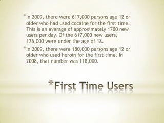 *
*In 2009, there were 617,000 persons age 12 or
older who had used cocaine for the first time.
This is an average of approximately 1700 new
users per day. Of the 617,000 new users,
176,000 were under the age of 18.
*In 2009, there were 180,000 persons age 12 or
older who used heroin for the first time. In
2008, that number was 118,000.
 