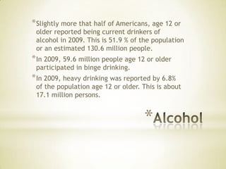 *
*Slightly more that half of Americans, age 12 or
older reported being current drinkers of
alcohol in 2009. This is 51.9 % of the population
or an estimated 130.6 million people.
*In 2009, 59.6 million people age 12 or older
participated in binge drinking.
*In 2009, heavy drinking was reported by 6.8%
of the population age 12 or older. This is about
17.1 million persons.
 