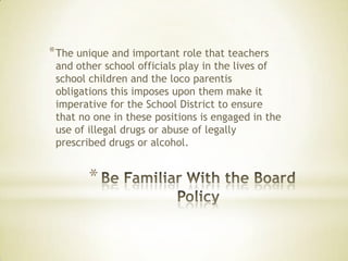 *
*The unique and important role that teachers
and other school officials play in the lives of
school children and the loco parentis
obligations this imposes upon them make it
imperative for the School District to ensure
that no one in these positions is engaged in the
use of illegal drugs or abuse of legally
prescribed drugs or alcohol.
 