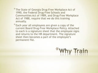 *
*The State of Georgia Drug-Free Workplace Act of
1990, the Federal Drug-Free Schools and
Communities Act of 1989, and Drug-Free Workplace
Act of 1988, require that we do this training
annually.
*Each year all employees are given a copy of the
current Board Drug-Free Workplace Policy. Attached
to each is a signature sheet that the employee signs
and returns to the HR department. The signature
sheet then becomes a part of the employee’s
permanent file.
 
