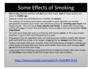 Some Effects of Smoking
• One in two lifetime smokers will die from their habit. Half of these deaths will
occur in middle age.
• Tobacco smoke also contributes to a number of cancers.
• The mixture of nicotine and carbon monoxide in each cigarette you smoke
temporarily increases your heart rate and blood pressure, straining your heart and
blood vessels. This can cause heart attacks and stroke. It slows your blood flow,
cutting off oxygen to your feet and hands. Some smokers end up having their limbs
amputated.
• Tar coats your lungs like soot in a chimney and causes cancer. A 20-a-day smoker
breathes in up to a full cup (210 g) of tar in a year.
• Changing to low-tar cigarettes does not help because smokers usually take deeper
puffs and hold the smoke in for longer, dragging the tar deeper into their lungs.
• Carbon monoxide robs your muscles, brain and body tissue of oxygen, making your
whole body and especially your heart work harder. Over time, your airways swell
up and let less air into your lungs.
• Lung cancer from smoking is caused by the tar in tobacco smoke. Men who smoke
are ten times more likely to die from lung cancer than non-smokers.
http://www.youtube.com/watch?v=Po4zRM-5CE4
 
