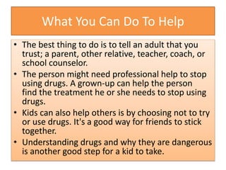 What You Can Do To Help
• The best thing to do is to tell an adult that you
trust; a parent, other relative, teacher, coach, or
school counselor.
• The person might need professional help to stop
using drugs. A grown-up can help the person
find the treatment he or she needs to stop using
drugs.
• Kids can also help others is by choosing not to try
or use drugs. It's a good way for friends to stick
together.
• Understanding drugs and why they are dangerous
is another good step for a kid to take.
 