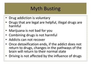 Myth Busting
• Drug addiction is voluntary
• Drugs that are legal are helpful, illegal drugs are
harmful
• Marijuana is no...