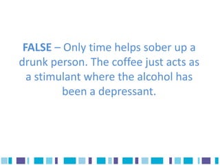 FALSE – Only time helps sober up a
drunk person. The coffee just acts as
  a stimulant where the alcohol has
         been a depressant.
 
