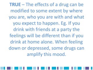 TRUE – The effects of a drug can be
 modified to some extent by where
you are, who you are with and what
  you expect to happen. Eg. If you
  drink with friends at a party the
feelings will be different than if you
 drink at home alone. When feeling
down or depressed, some drugs can
          amplify this mood.
 