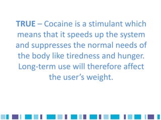 TRUE – Cocaine is a stimulant which
means that it speeds up the system
and suppresses the normal needs of
 the body like tiredness and hunger.
 Long-term use will therefore affect
         the user’s weight.
 