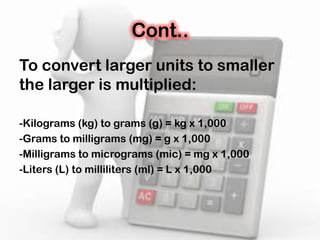 Cont..
To convert larger units to smaller
the larger is multiplied:
-Kilograms (kg) to grams (g) = kg x 1,000
-Grams to milligrams (mg) = g x 1,000
-Milligrams to micrograms (mic) = mg x 1,000
-Liters (L) to milliliters (ml) = L x 1,000
