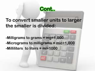 Cont..
To convert smaller units to larger
the smaller is divided:
-Milligrams to grams = mg÷1,000
-Micrograms to milligrams = mic÷1,000
-Milliliters to liters = ml÷1000