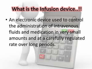 What is the Infusion device..!!
• An electronic device used to control
the administration of intravenous
fluids and medication in very small
amounts and at a carefully regulated
rate over long periods.