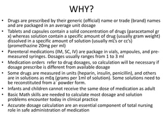 WHY?
• Drugs are prescribed by their generic (official) name or trade (brand) names
and are packaged in an average unit dosage
• Tablets and capsules contain a solid concentration of drugs (paracetamol gr
x) whereas solution contain a specific amount of drug (usually gram weight)
dissolved in a specific amount of solution (usually mL’s or cc’s)
(promethazine 20mg per ml)
• Parenteral medications (IM, SC, IV) are package in vials, ampoules, and pre-
measured syringes. Dosages usually ranges from 1 to 3 ml
• Medication orders refer to drug dosages, so calculation will be necessary if
dosage prescribe is different from available dosage
• Some drugs are measured in units (heparin, insulin, penicillin), and others
are in solutions as mEq (grams per 1ml of solution). Some solutions need to
be reconstituted from a` powder form.
• Infants and children cannot receive the same dose of medication as adult
• Basic Math skills are needed to calculate most dosage and solution
problems encounter today in clinical practice
• Accurate dosage calculation are an essential component of total nursing
role in safe administration of medication
 
