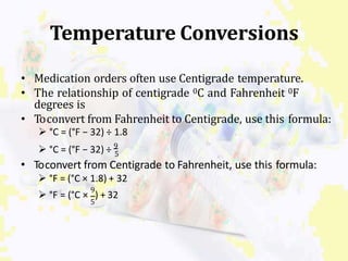 Temperature Conversions
• Medication orders often use Centigrade temperature.
• The relationship of centigrade 0C and Fahrenheit 0F
degrees is
• Toconvert from Fahrenheit to Centigrade, use this formula:
 °C = (°F − 32) ÷ 1.8
 °C = (°F − 32) ÷ 9
5
• Toconvert from Centigrade to Fahrenheit, use this formula:
 °F = (°C × 1.8) + 32
9
5
 °F = (°C × ) + 32
 