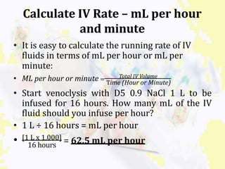 Calculate IV Rate – mL per hour
and minute
• It is easy to calculate the running rate of IV
fluids in terms of mL per hour or mL per
minute:
• ML per hour or minute = Total IV Volume
Time (Hour or Minute)
• Start venoclysis with D5 0.9 NaCl 1 L to be
infused for 16 hours. How many mL of the IV
fluid should you infuse per hour?
• 1 L ÷ 16 hours = mL per hour
16 hours
• [1 L x 1,000] = 62.5 mL per hour
 
