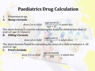 1. Proportionto age
A. Young’s formula
𝑑𝑜𝑠𝑒 𝑓𝑜𝑟 𝑎 𝑐ℎ𝑖𝑙𝑑
𝑎𝑔𝑒 (𝑦𝑒𝑎𝑟𝑠)
𝑎𝑔𝑒 + 12
× 𝑎𝑑𝑢𝑙𝑡 𝑑𝑜𝑠
= 𝑒
The above formula is used for calculating the doses for children less than 12
years of age (1-12years)
B. Dilling’s formula
𝑑𝑜𝑠𝑒 𝑜𝑓 𝑎 𝑐ℎ𝑖𝑙𝑑
𝑎𝑔𝑒(𝑦𝑒𝑎𝑟𝑠)
20
× 𝑎𝑑𝑢𝑙𝑡 𝑑𝑜𝑠𝑒
The above formula i=sused for calculating the doses of a child in between 4 -20
years of age
C. Fried’s formula
𝑑𝑜𝑠𝑒 𝑓𝑜𝑟 𝑎 𝑐ℎ𝑖𝑙𝑑
=
𝑎𝑔𝑒 𝑖𝑛 𝑚𝑜𝑛𝑡ℎ
𝑠 150
× 𝑎𝑑𝑢𝑙𝑡 𝑑𝑜𝑠
𝑒
Paediatrics Drug Calculation
 