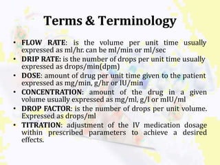 Terms & Terminology
• FLOW RATE: is the volume per unit time usually
expressed as ml/hr. can be ml/min or ml/sec
• DRIP RATE: is the number of drops per unit time usually
expressed as drops/min(dpm)
• DOSE: amount of drug per unit time given to the patient
expressed as mg/min, g/hr or IU/min
• CONCENTRATION: amount of the drug in a given
volume usually expressed as mg/ml, g/l or mIU/ml
• DROP FACTOR: is the number of drops per unit volume.
Expressed as drops/ml
• TITRATION: adjustment of the IV medication dosage
within prescribed parameters to achieve a desired
effects.
 