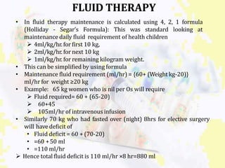FLUID THERAPY
• In fluid therapy maintenance is calculated using 4, 2, 1 formula
(Holliday - Segar’s Formula): This was standard looking at
maintenance daily fluid requirement of health children
 4ml/kg/hr. for first 10 kg,
 2ml/kg/hr. for next 10 kg
 1ml/kg/hr. for remaining kilogram weight.
• This can be simplified by using formula
• Maintenance fluid requirement (ml/hr) = {60+ (Weight kg-20)}
ml/hr for weight ≥20 kg
• Example: 65 kg women who is nil per Os will require
 Fluid required= 60 + (65-20)
 60+45
 105ml/hr of intravenous infusion
• Similarly 70 kg who had fasted over (night) 8hrs for elective surgery
will have deficit of
• Fluid deficit = 60 + (70-20)
• =60 +50 ml
• =110 ml/hr
 Hence total fluid deficit is 110 ml/hr ×8 hr=880 ml
 