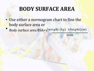 BODY SURFACE AREA
• Use either a normogram chart to fine the
body surface area or
• Body surface area BSA=√𝑤𝑒𝑖𝑔ℎ𝑡 (𝑘𝑔) ×ℎ𝑒𝑖𝑔ℎ𝑡(𝑐𝑚)
3600
 