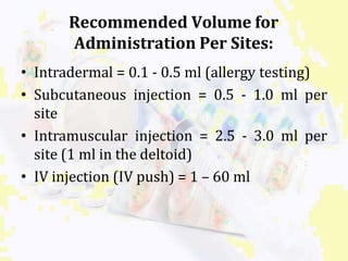 Recommended Volume for
Administration Per Sites:
• Intradermal = 0.1 - 0.5 ml (allergy testing)
• Subcutaneous injection = 0.5 - 1.0 ml per
site
• Intramuscular injection = 2.5 - 3.0 ml per
site (1 ml in the deltoid)
• IV injection (IV push) = 1 – 60 ml
 