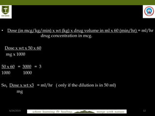 6/24/2019 12
• Dose (in mcg/kg/min) x wt (kg) x drug volume in ml x 60 (min/hr) = ml/hr
drug concentration in mcg.
Dose x wt x 50 x 60
mg x 1000
50 x 60 = 3000 = 3
1000 1000
So, Dose x wt x3 = ml/hr ( only if the dilution is in 50 ml)
mg
 