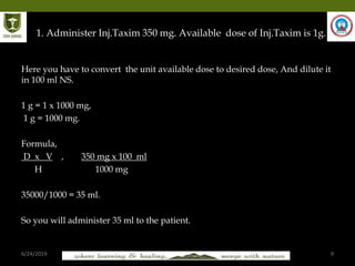 6/24/2019 9
. 1. Administer Inj.Taxim 350 mg. Available dose of Inj.Taxim is 1g.
Here you have to convert the unit available dose to desired dose, And dilute it
in 100 ml NS.
1 g = 1 x 1000 mg,
1 g = 1000 mg.
Formula,
D x V , 350 mg x 100 ml
H 1000 mg
35000/1000 = 35 ml.
So you will administer 35 ml to the patient.
 