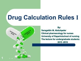 Drug Calculation Rules I
By:By:
Seragaldin M. AbdulqaderSeragaldin M. Abdulqader
Clinical pharmacology for nursesClinical pharmacology for nurses
University of Raparin/school of nursingUniversity of Raparin/school of nursing
The lecture for undergraduate students:The lecture for undergraduate students:
2015 -20162015 -2016
1
 