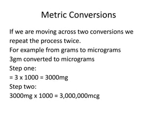 Metric Conversions
If we are moving across two conversions we
repeat the process twice.
For example from grams to micrograms
3gm converted to micrograms
Step one:
= 3 x 1000 = 3000mg
Step two:
3000mg x 1000 = 3,000,000mcg
 