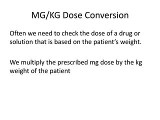 MG/KG Dose Conversion
Often we need to check the dose of a drug or
solution that is based on the patient’s weight.
We multiply the prescribed mg dose by the kg
weight of the patient
 